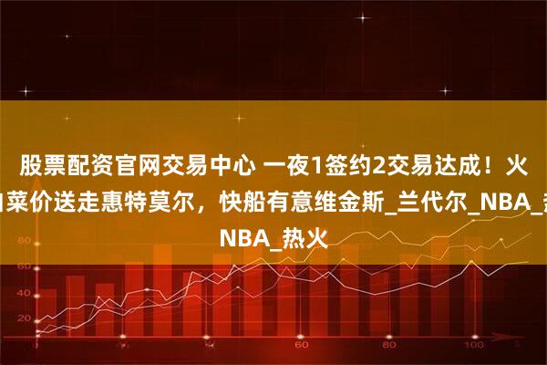 股票配资官网交易中心 一夜1签约2交易达成！火箭白菜价送走惠特莫尔，快船有意维金斯_兰代尔_NBA_热火