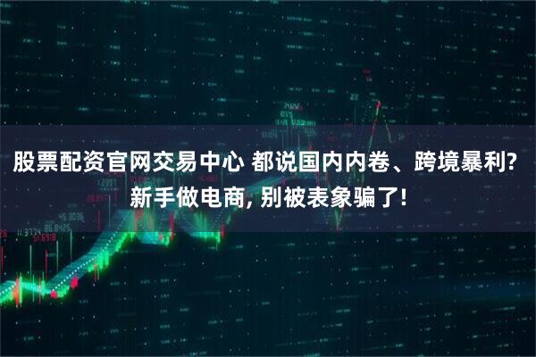 股票配资官网交易中心 都说国内内卷、跨境暴利? 新手做电商, 别被表象骗了!