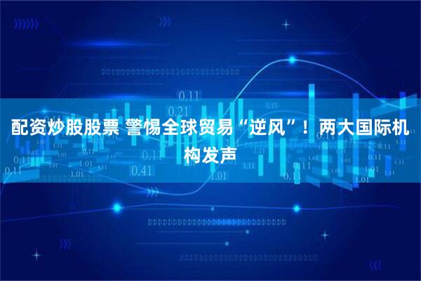 配资炒股股票 警惕全球贸易“逆风”！两大国际机构发声