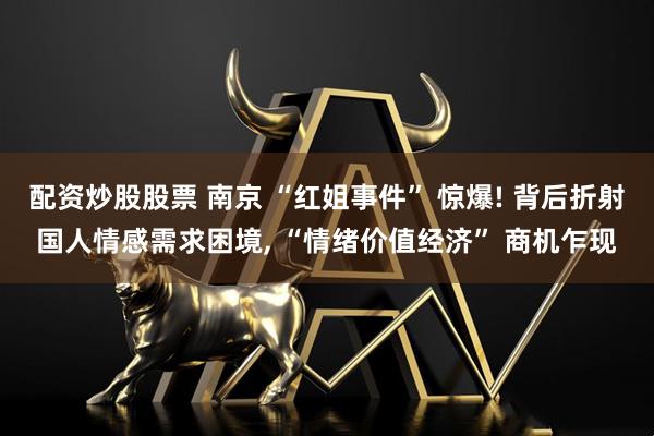 配资炒股股票 南京 “红姐事件” 惊爆! 背后折射国人情感需求困境, “情绪价值经济” 商机乍现