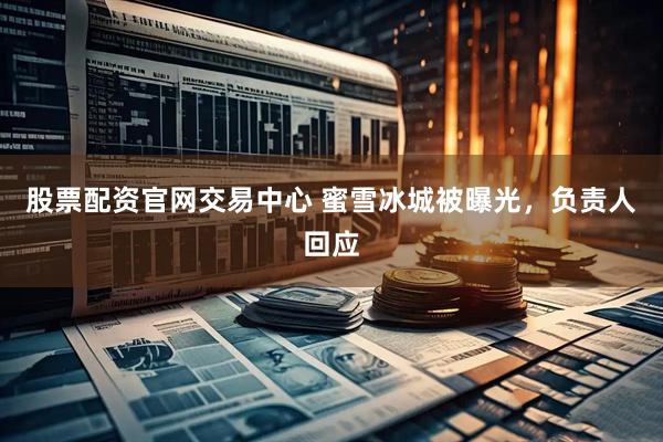 股票配资官网交易中心 蜜雪冰城被曝光，负责人回应