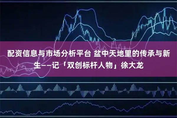 配资信息与市场分析平台 盆中天地里的传承与新生——记「双创标杆人物」徐大龙