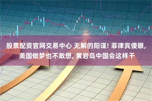股票配资官网交易中心 无解的阳谋! 菲律宾傻眼, 美国做梦也不敢想, 黄岩岛中国会这样干