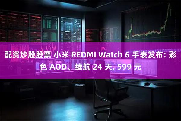 配资炒股股票 小米 REDMI Watch 6 手表发布: 彩色 AOD、续航 24 天, 599 元