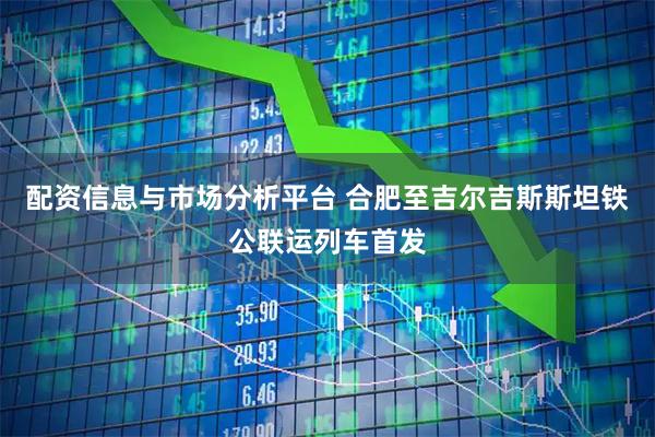 配资信息与市场分析平台 合肥至吉尔吉斯斯坦铁公联运列车首发