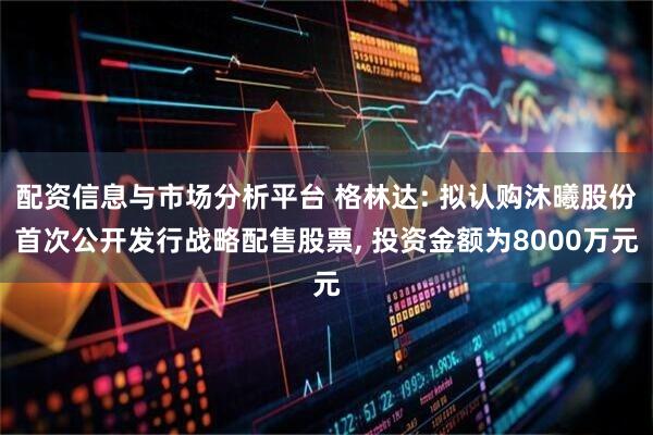 配资信息与市场分析平台 格林达: 拟认购沐曦股份首次公开发行战略配售股票, 投资金额为8000万元