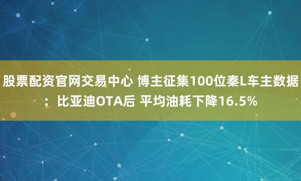 股票配资官网交易中心 博主征集100位秦L车主数据：比亚迪OTA后 平均油耗下降16.5%