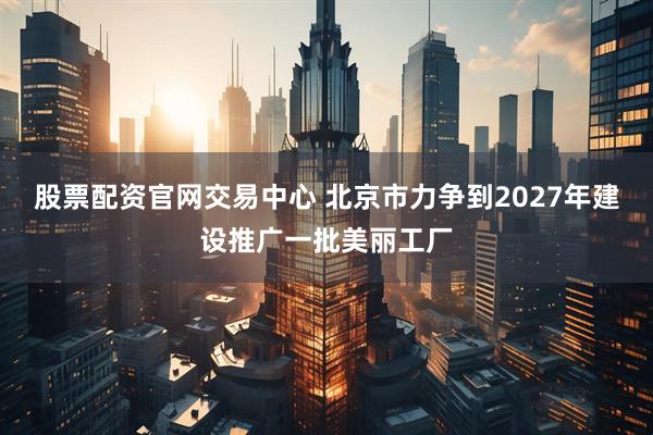 股票配资官网交易中心 北京市力争到2027年建设推广一批美丽工厂